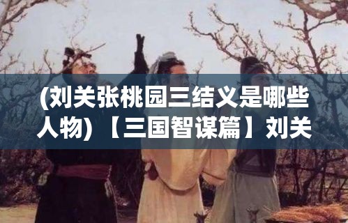 (刘关张桃园三结义是哪些人物) 【三国智谋篇】刘关张桃园结义：如何运用合作伙伴关系增强团队凝聚力与执行力?